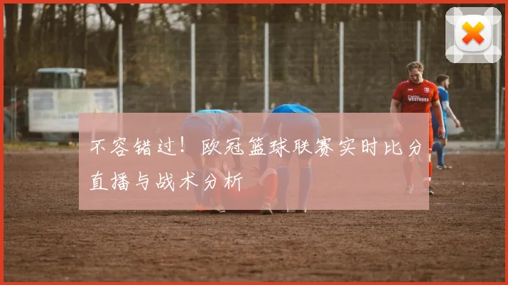 不容错过！欧冠篮球联赛实时比分直播与战术分析