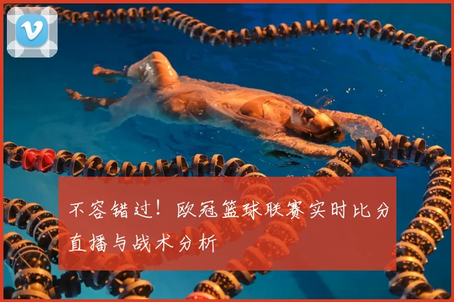 不容错过！欧冠篮球联赛实时比分直播与战术分析