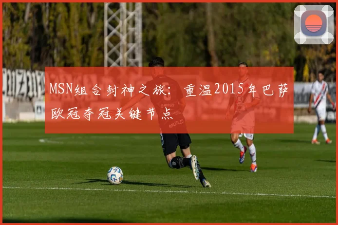 MSN组合封神之旅：重温2015年巴萨欧冠夺冠关键节点