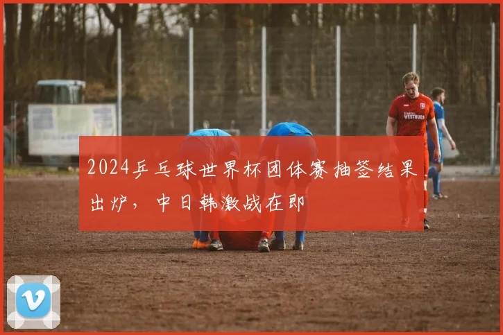 2024乒乓球世界杯团体赛抽签结果出炉，中日韩激战在即