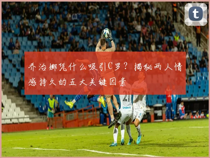 乔治娜凭什么吸引C罗？揭秘两人情感持久的五大关键因素