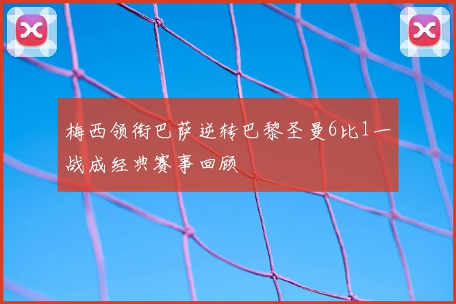 梅西领衔巴萨逆转巴黎圣曼6比1一战成经典赛事回顾